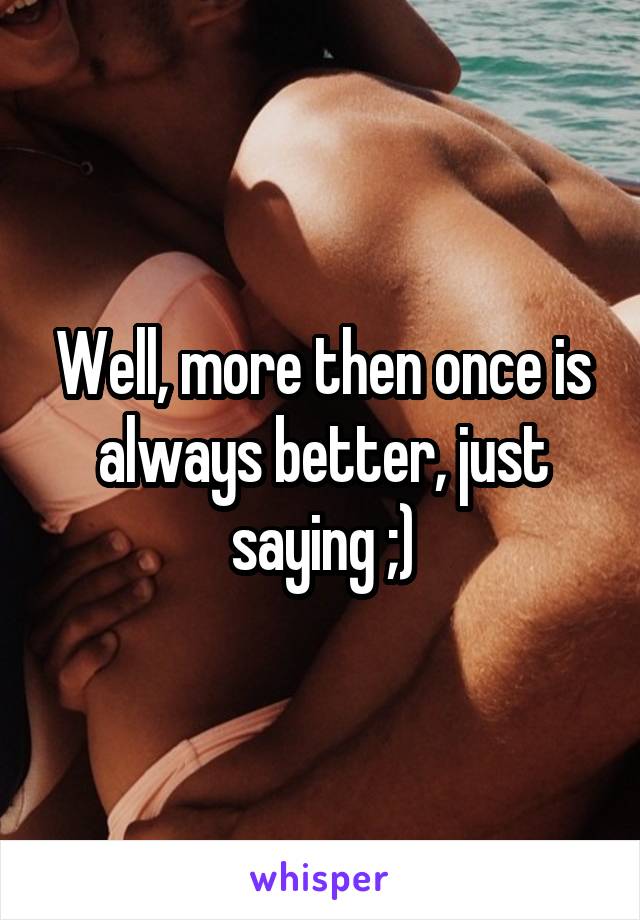 Well, more then once is always better, just saying ;)