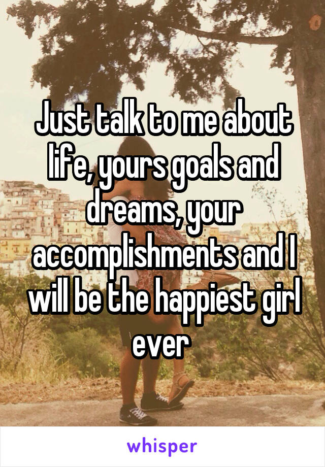 Just talk to me about life, yours goals and dreams, your accomplishments and I will be the happiest girl ever 