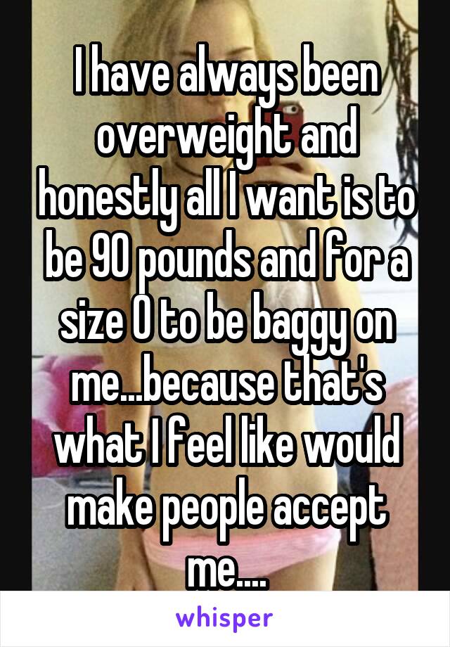 I have always been overweight and honestly all I want is to be 90 pounds and for a size 0 to be baggy on me...because that's what I feel like would make people accept me....