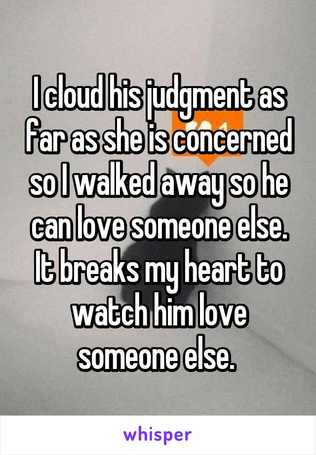 I cloud his judgment as far as she is concerned so I walked away so he can love someone else. It breaks my heart to watch him love someone else. 