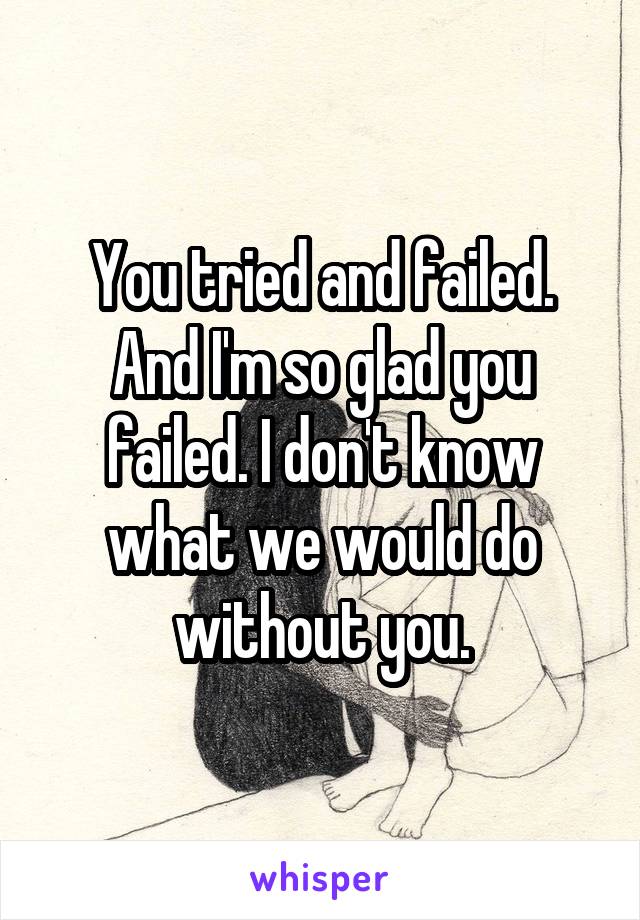 You tried and failed. And I'm so glad you failed. I don't know what we would do without you.