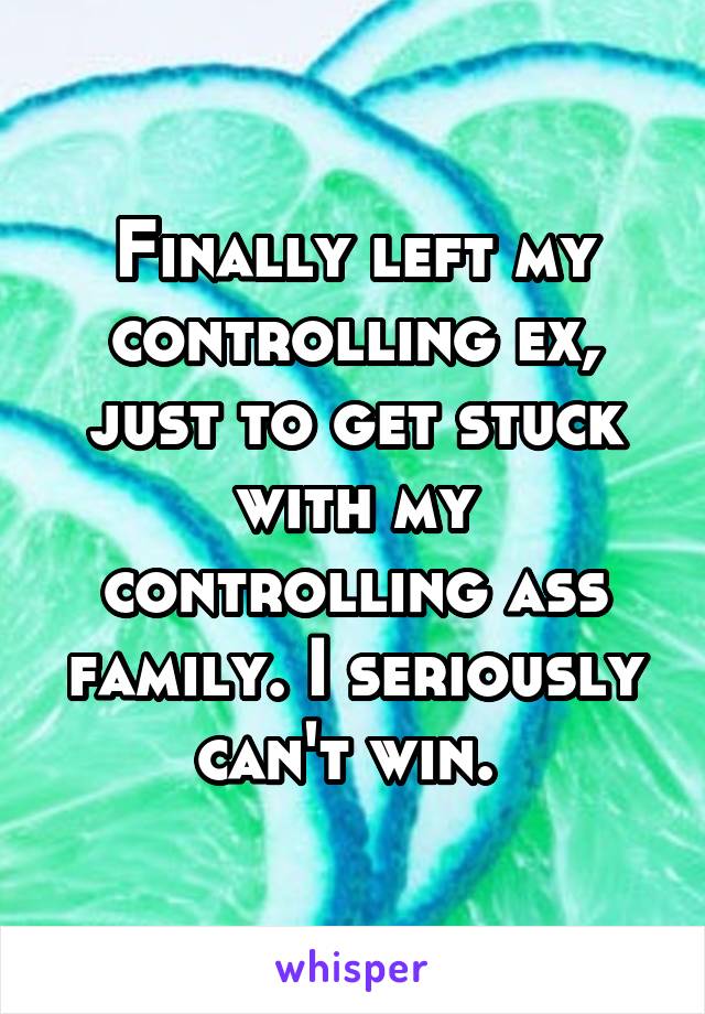 Finally left my controlling ex, just to get stuck with my controlling ass family. I seriously can't win. 