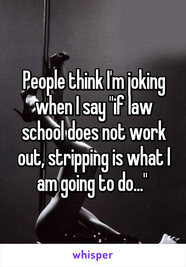  People think I'm joking  when I say "if law school does not work out, stripping is what I am going to do..." 