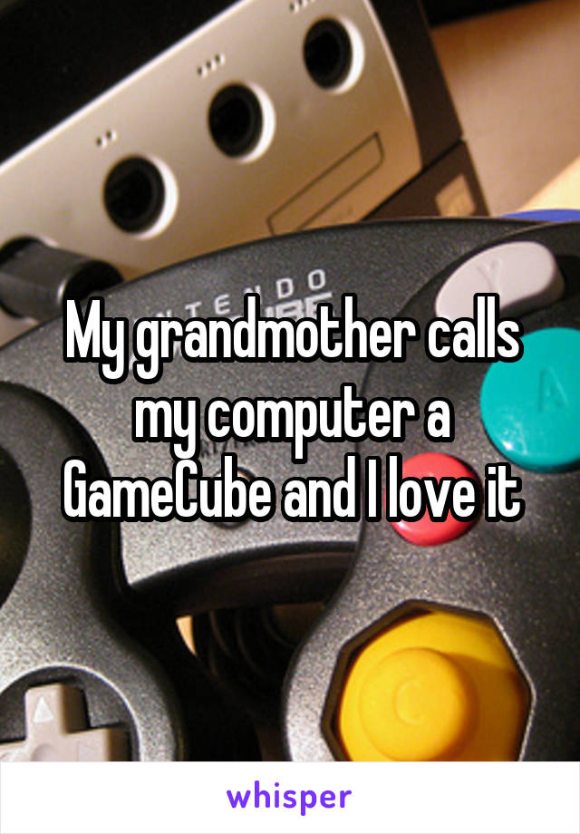 My grandmother calls my computer a GameCube and I love it