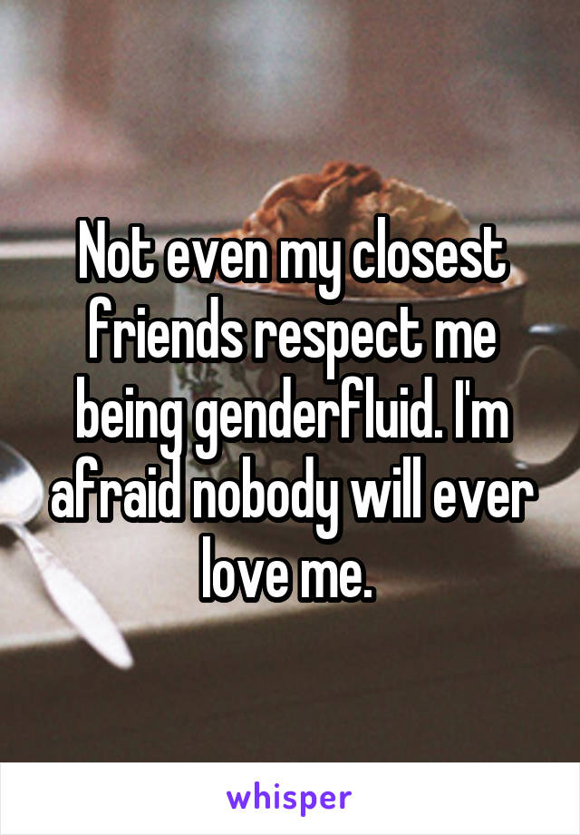 Not even my closest friends respect me being genderfluid. I'm afraid nobody will ever love me. 