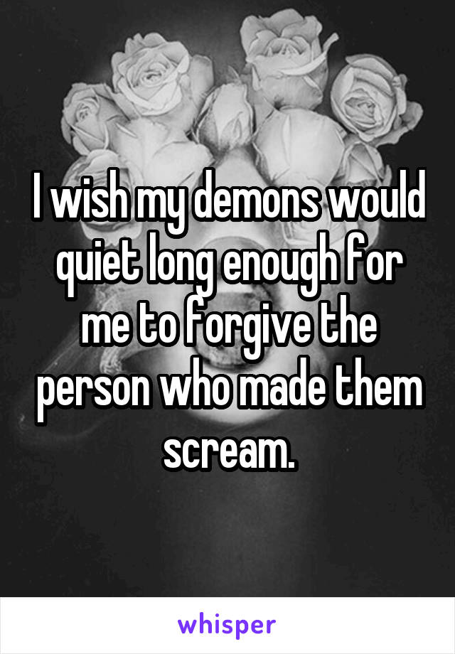 I wish my demons would quiet long enough for me to forgive the person who made them scream.