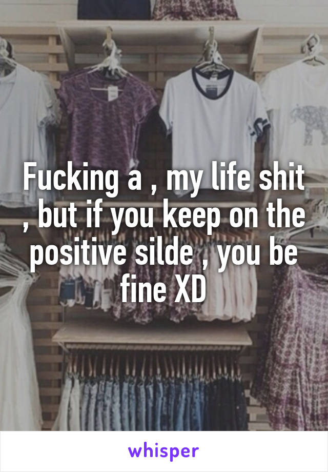 Fucking a , my life shit , but if you keep on the positive silde , you be fine XD