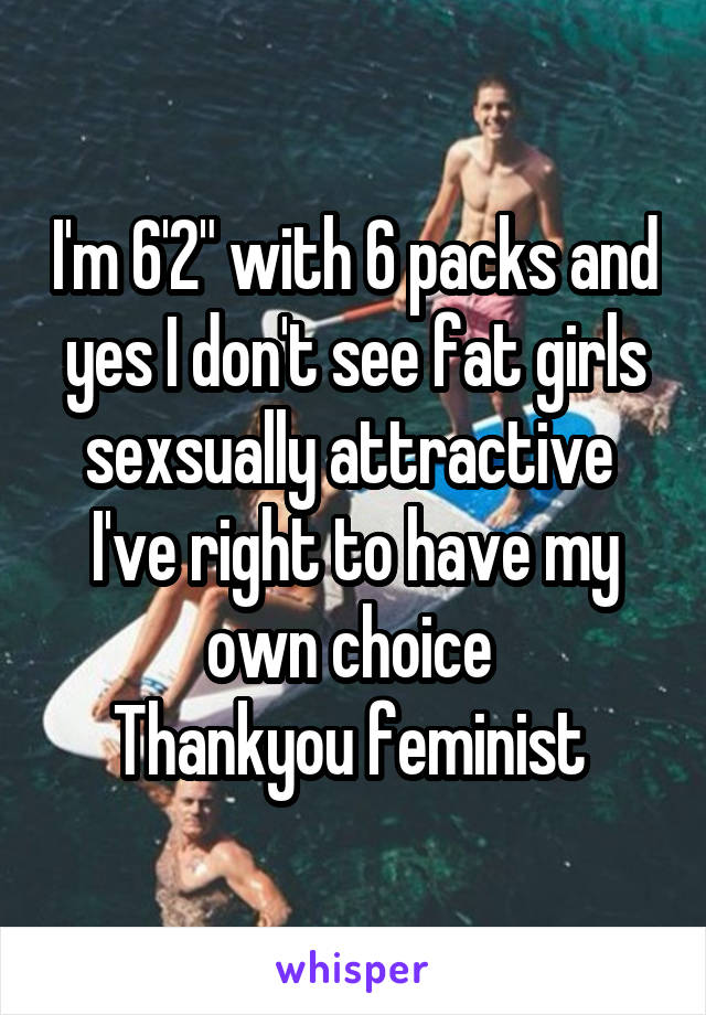 I'm 6'2" with 6 packs and yes I don't see fat girls sexsually attractive 
I've right to have my own choice 
Thankyou feminist 