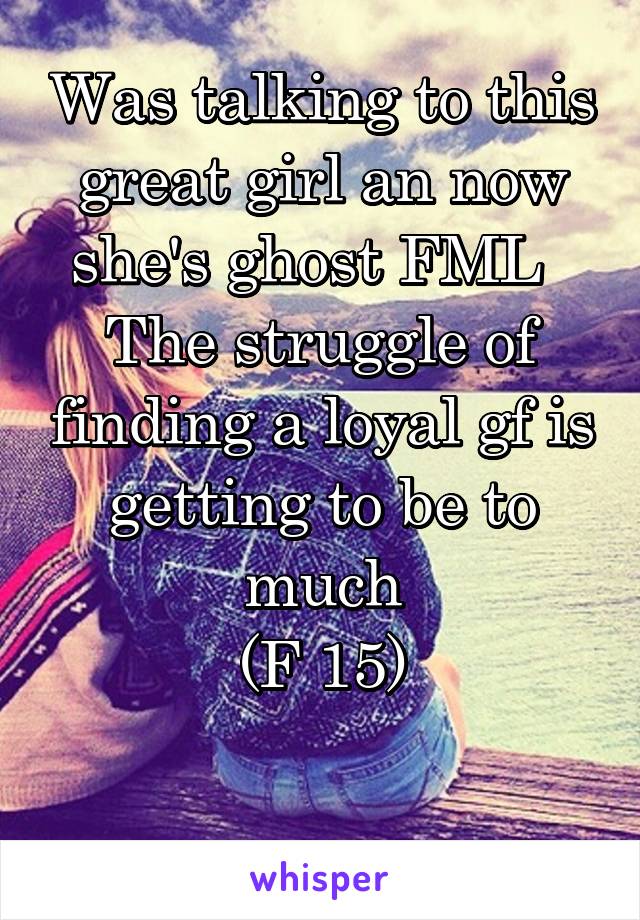 Was talking to this great girl an now she's ghost FML  
The struggle of finding a loyal gf is getting to be to much
(F 15)

