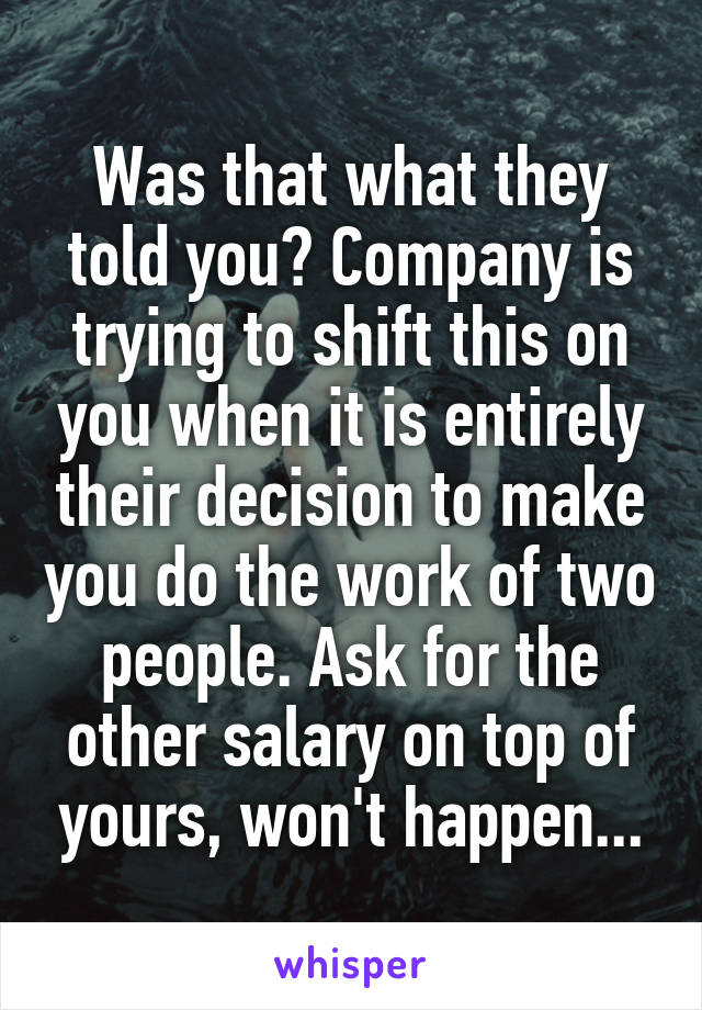 Was that what they told you? Company is trying to shift this on you when it is entirely their decision to make you do the work of two people. Ask for the other salary on top of yours, won't happen...