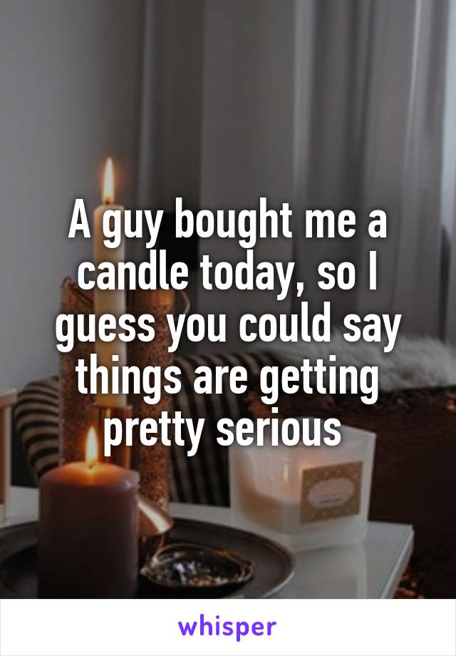 A guy bought me a candle today, so I guess you could say things are getting pretty serious 