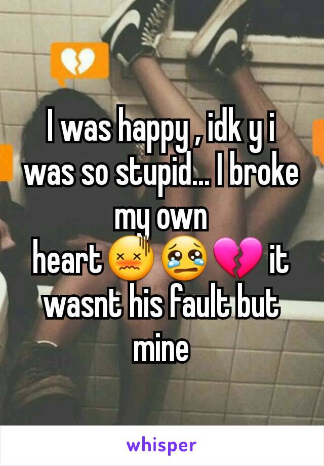 I was happy , idk y i was so stupid... I broke my own heart😖😢💔 it wasnt his fault but mine