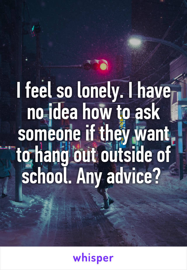 I feel so lonely. I have no idea how to ask someone if they want to hang out outside of school. Any advice? 