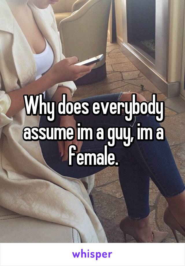 Why does everybody assume im a guy, im a female.