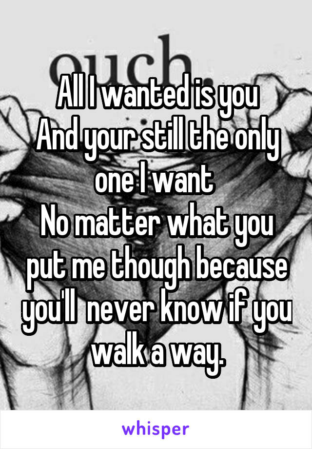 All I wanted is you
And your still the only one I want 
No matter what you put me though because you'll  never know if you walk a way.