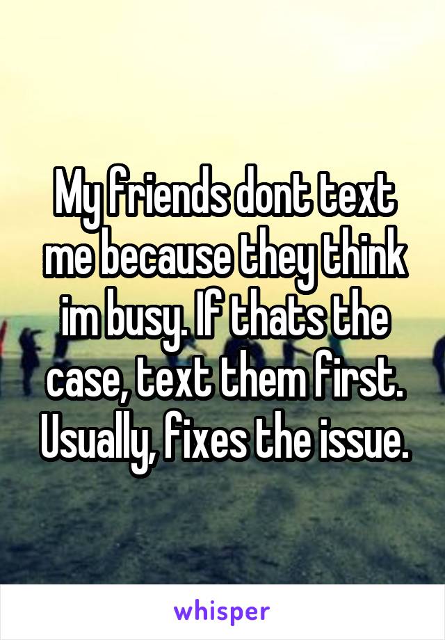 My friends dont text me because they think im busy. If thats the case, text them first. Usually, fixes the issue.