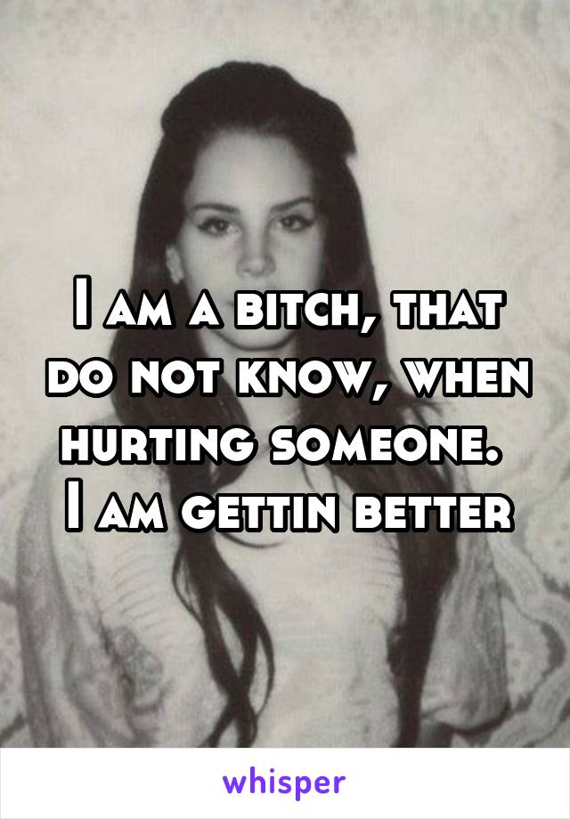 I am a bitch, that do not know, when hurting someone. 
I am gettin better