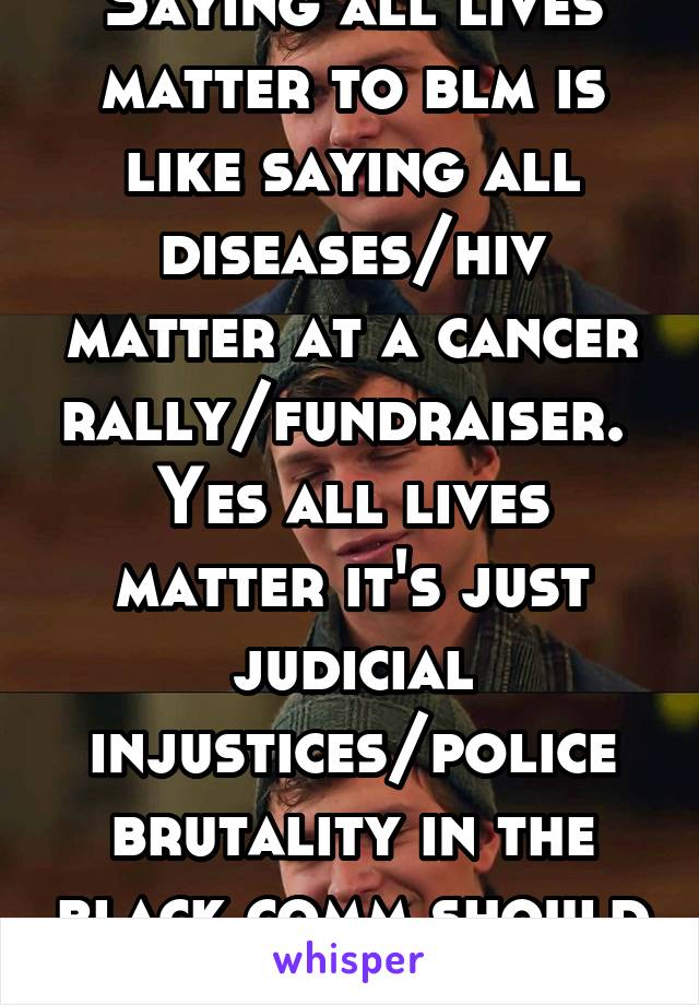 Saying all lives matter to blm is like saying all diseases/hiv matter at a cancer rally/fundraiser.  Yes all lives matter it's just judicial injustices/police brutality in the black comm should stop 