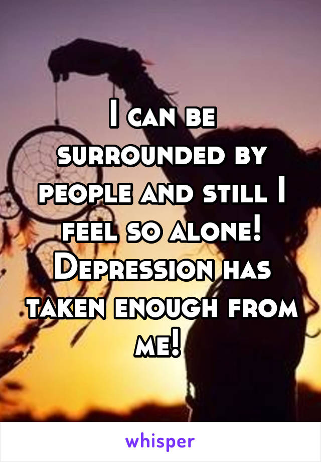 I can be surrounded by people and still I feel so alone! Depression has taken enough from me! 