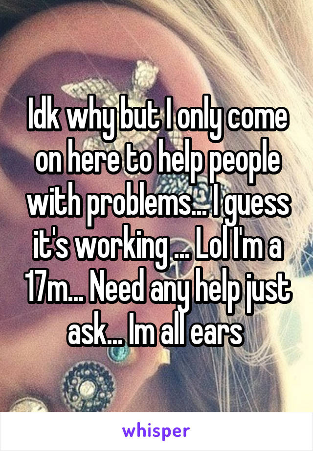 Idk why but I only come on here to help people with problems... I guess it's working ... Lol I'm a 17m... Need any help just ask... Im all ears 