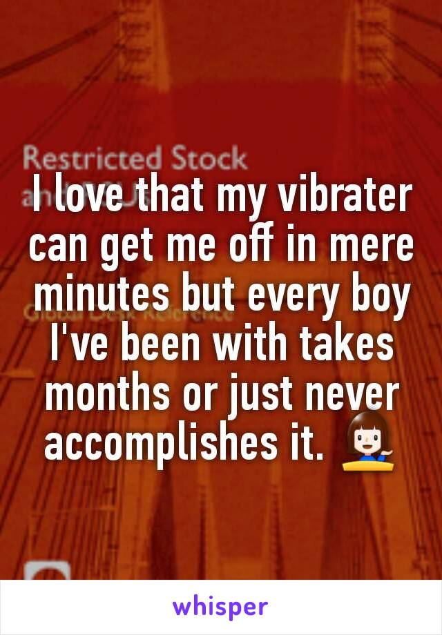 I love that my vibrater can get me off in mere minutes but every boy I've been with takes months or just never accomplishes it. 💁