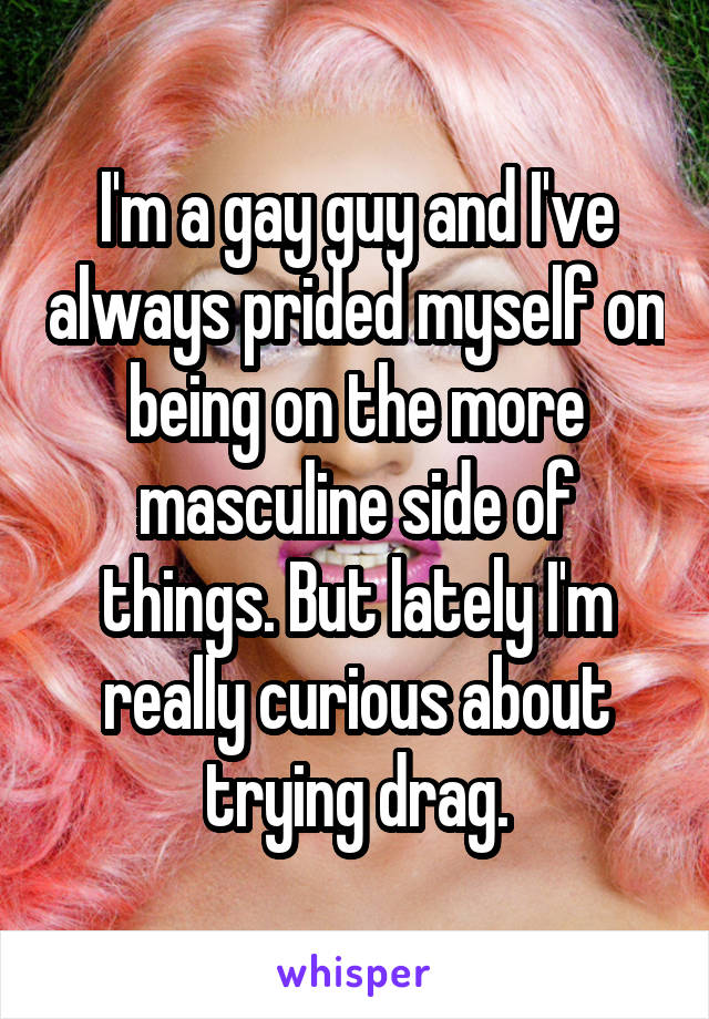 I'm a gay guy and I've always prided myself on being on the more masculine side of things. But lately I'm really curious about trying drag.