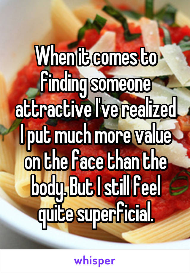 When it comes to finding someone attractive I've realized I put much more value on the face than the body. But I still feel quite superficial.