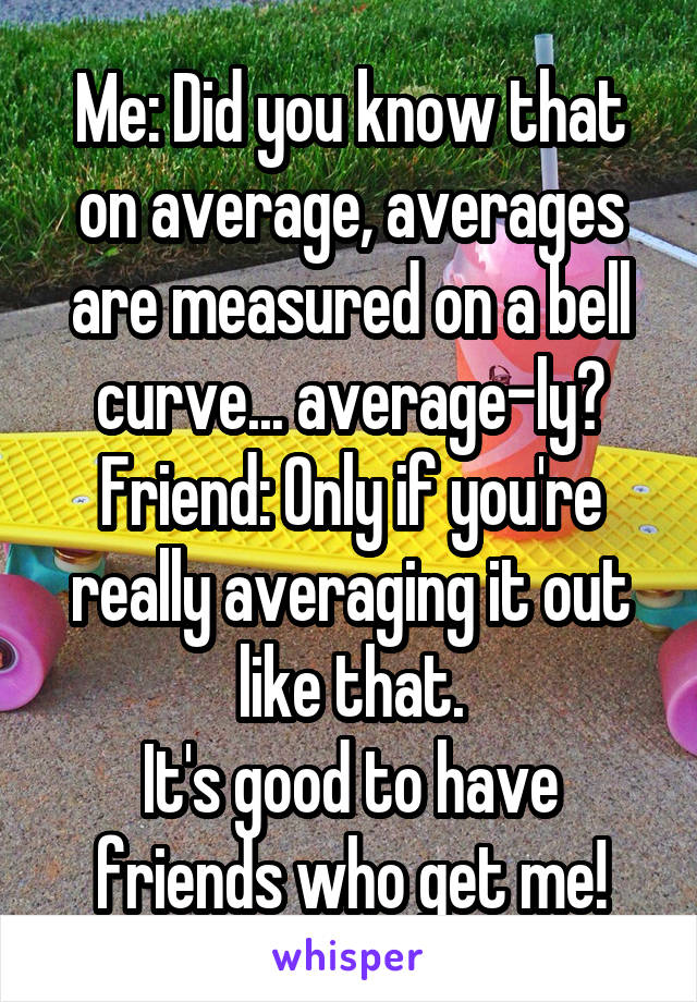 Me: Did you know that on average, averages are measured on a bell curve... average-ly?
Friend: Only if you're really averaging it out like that.
It's good to have friends who get me!