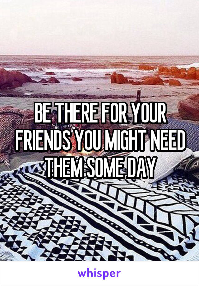 BE THERE FOR YOUR FRIENDS YOU MIGHT NEED THEM SOME DAY