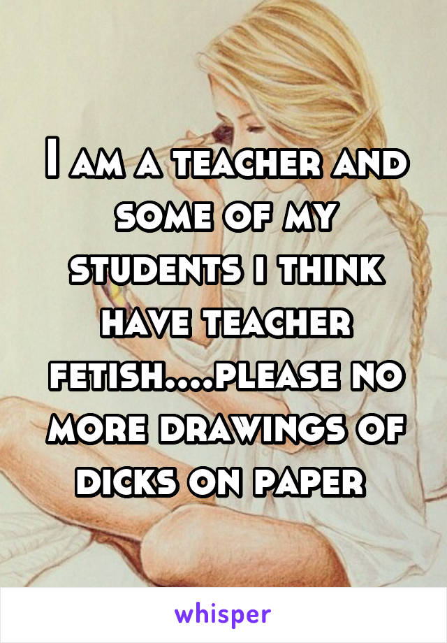 I am a teacher and some of my students i think have teacher fetish....please no more drawings of dicks on paper 