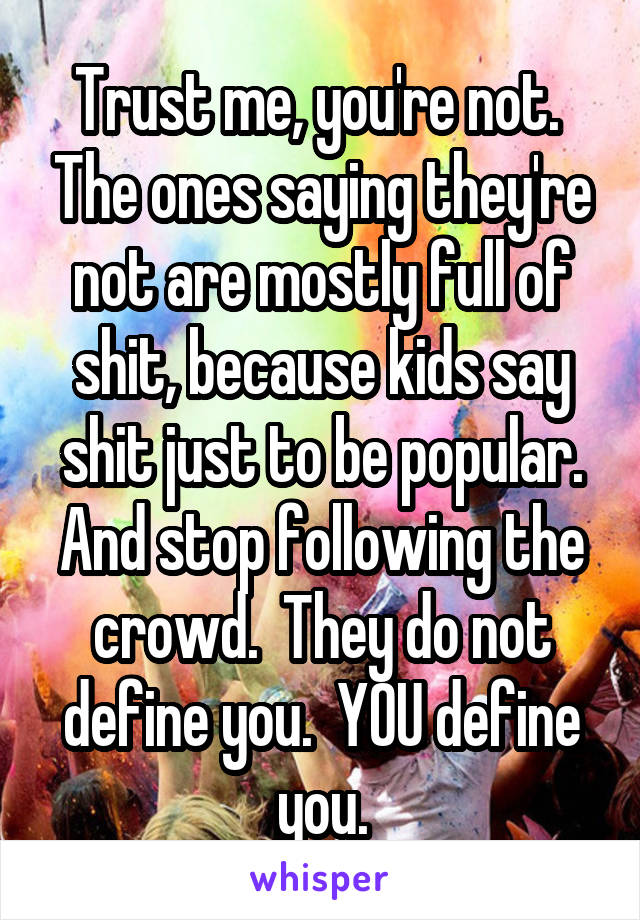 Trust me, you're not.  The ones saying they're not are mostly full of shit, because kids say shit just to be popular. And stop following the crowd.  They do not define you.  YOU define you.