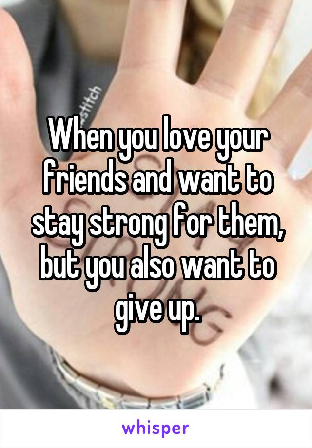 When you love your friends and want to stay strong for them, but you also want to give up.