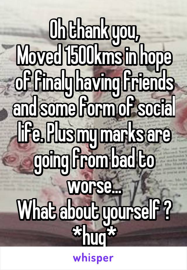 Oh thank you,
Moved 1500kms in hope of finaly having friends and some form of social life. Plus my marks are going from bad to worse...
What about yourself ?
*hug*