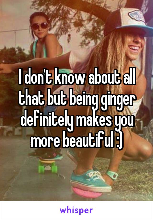 I don't know about all that but being ginger definitely makes you more beautiful :)