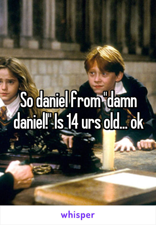 So daniel from "damn daniel!" Is 14 urs old... ok