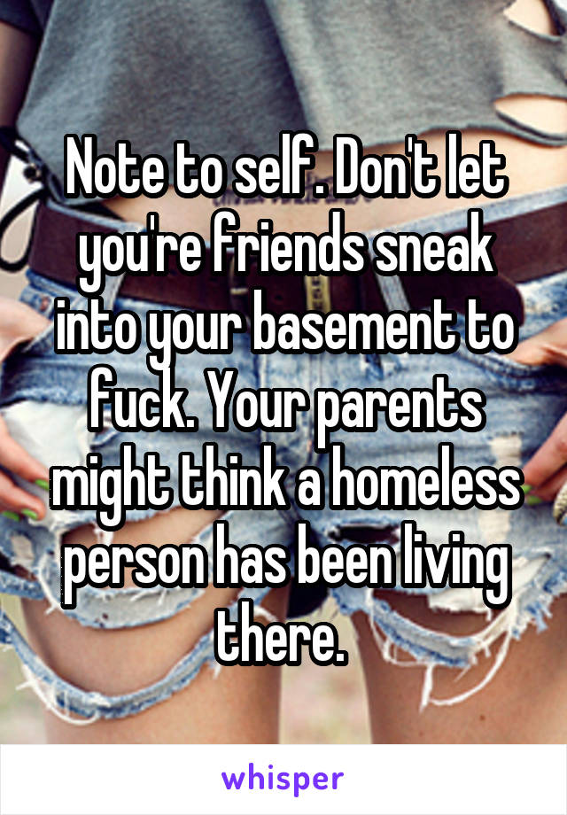 Note to self. Don't let you're friends sneak into your basement to fuck. Your parents might think a homeless person has been living there. 