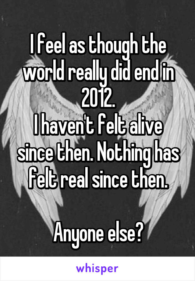 I feel as though the world really did end in 2012.
I haven't felt alive since then. Nothing has felt real since then.

Anyone else?