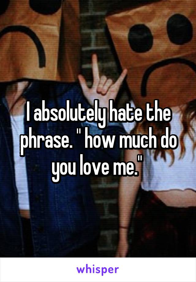 I absolutely hate the phrase. " how much do you love me." 