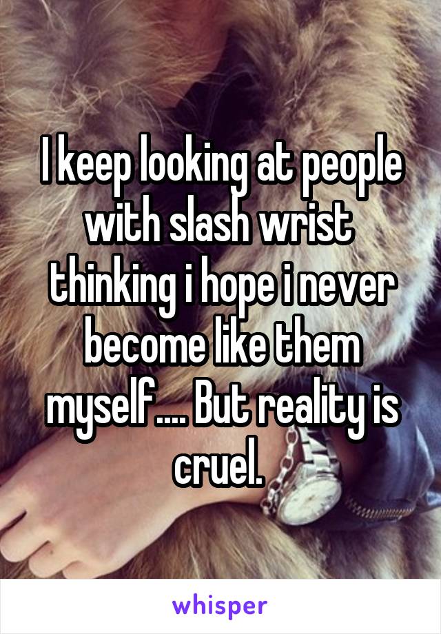 I keep looking at people with slash wrist  thinking i hope i never become like them myself.... But reality is cruel. 