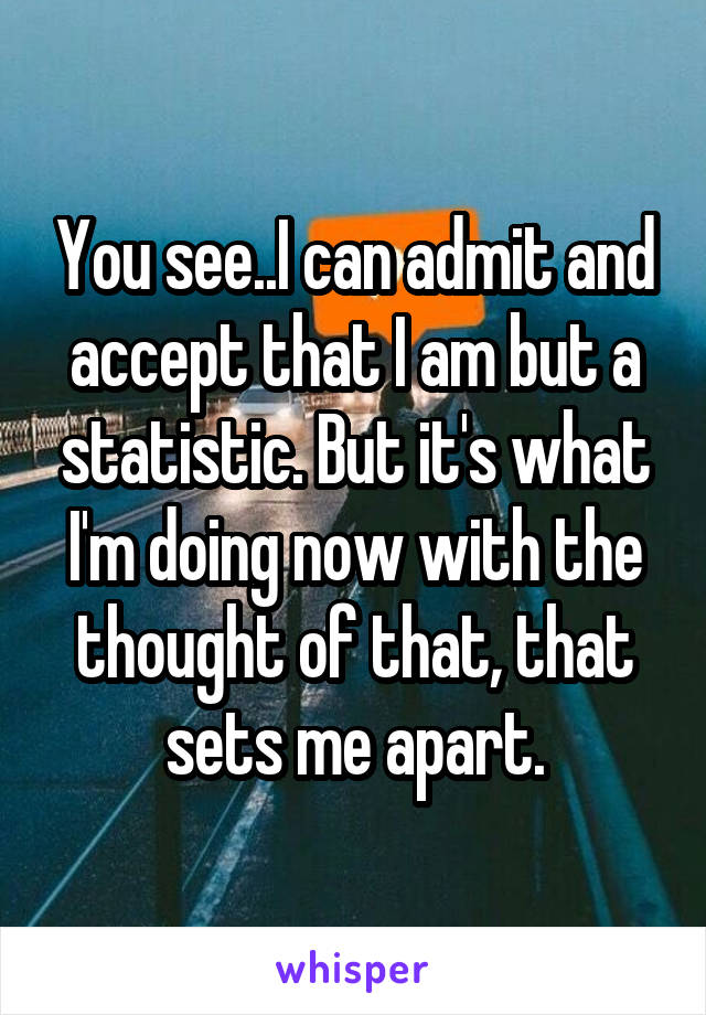 You see..I can admit and accept that I am but a statistic. But it's what I'm doing now with the thought of that, that sets me apart.