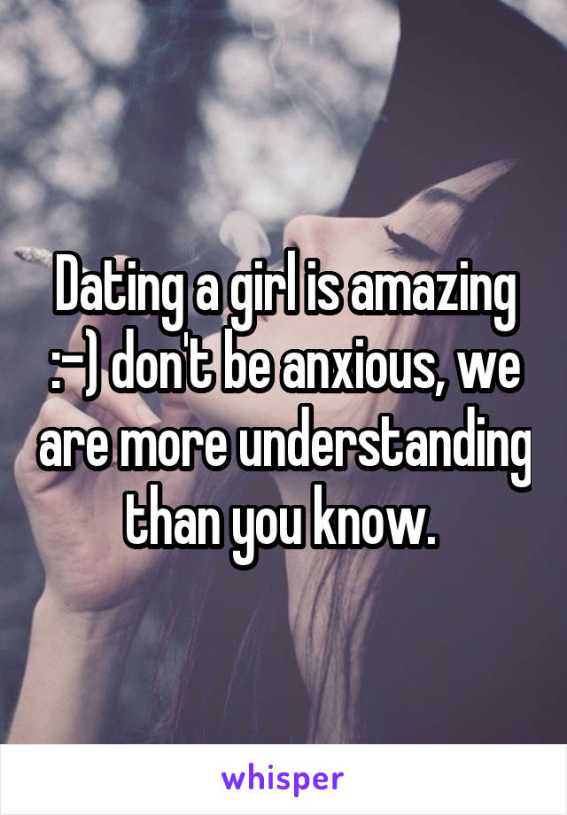 Dating a girl is amazing :-) don't be anxious, we are more understanding than you know. 