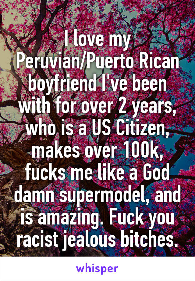 I love my Peruvian/Puerto Rican boyfriend I've been with for over 2 years, who is a US Citizen, makes over 100k, fucks me like a God damn supermodel, and is amazing. Fuck you racist jealous bitches.