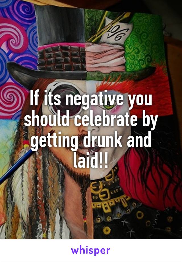 If its negative you should celebrate by getting drunk and laid!!