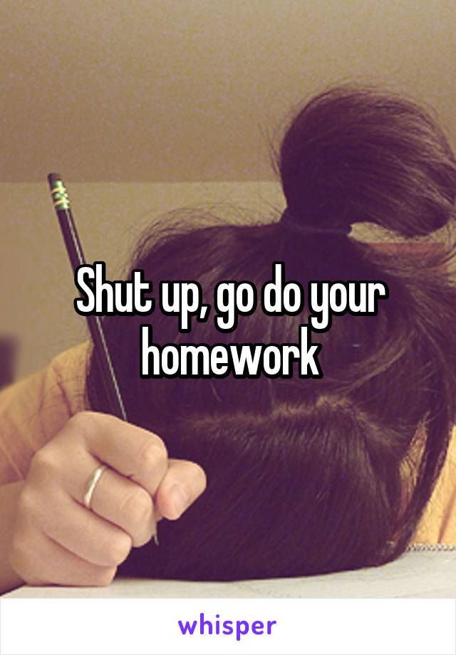 Shut up, go do your homework