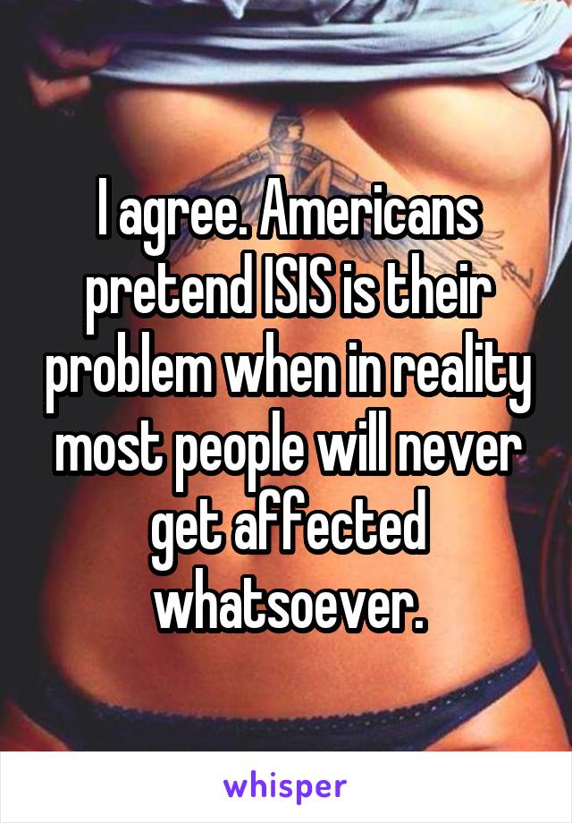 I agree. Americans pretend ISIS is their problem when in reality most people will never get affected whatsoever.