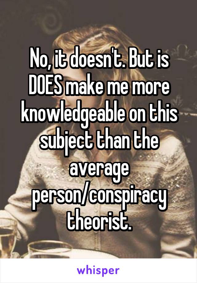 No, it doesn't. But is DOES make me more knowledgeable on this subject than the average person/conspiracy theorist.