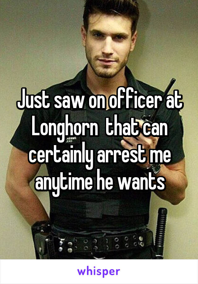 Just saw on officer at Longhorn  that can certainly arrest me anytime he wants