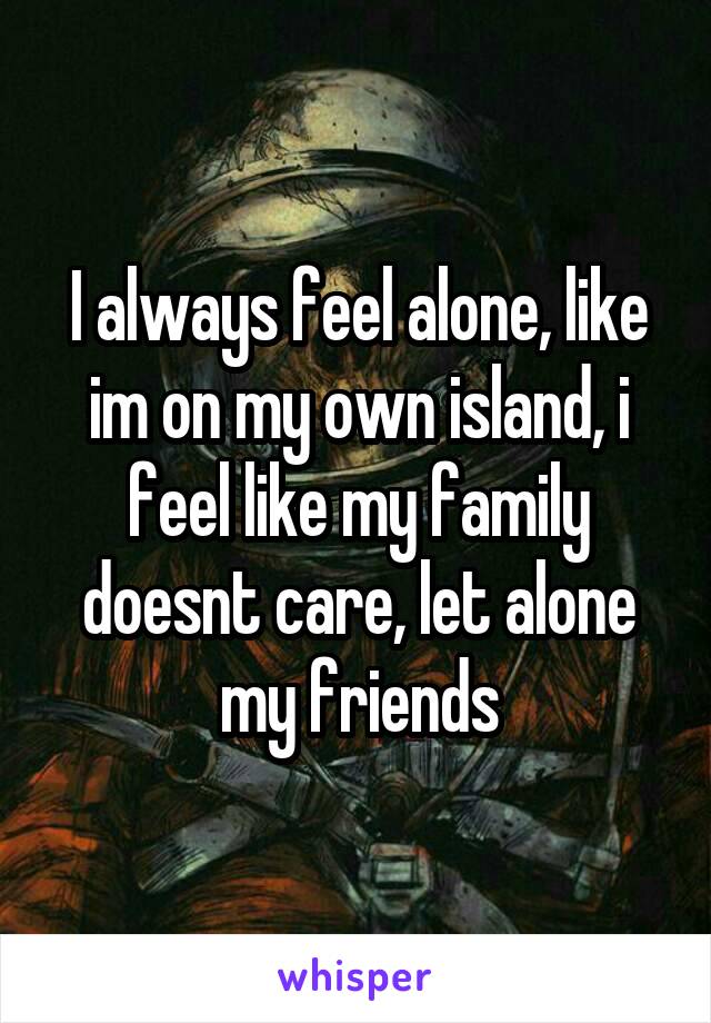 I always feel alone, like im on my own island, i feel like my family doesnt care, let alone my friends