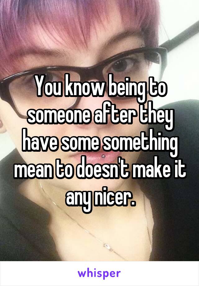 You know being to someone after they have some something mean to doesn't make it any nicer.