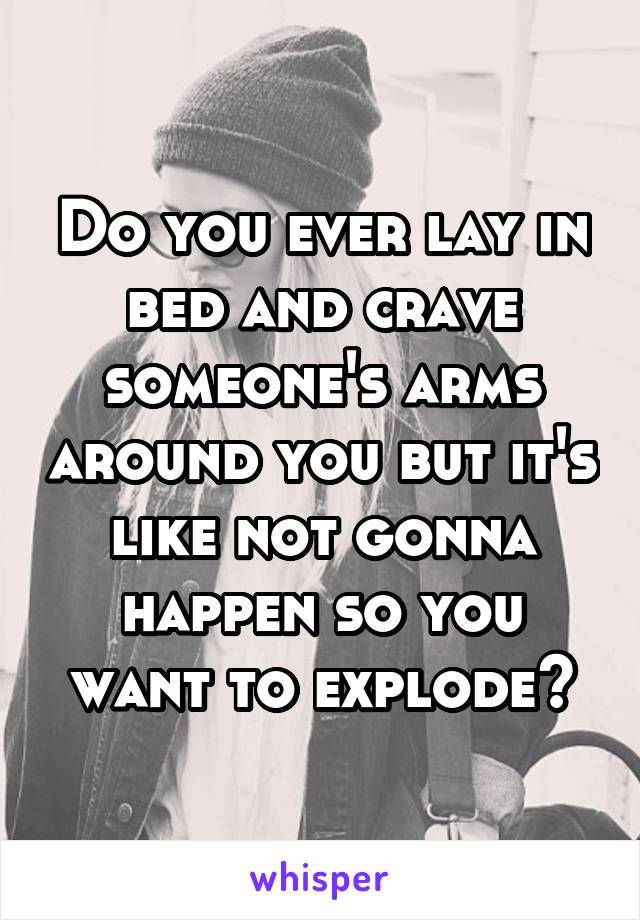 Do you ever lay in bed and crave someone's arms around you but it's like not gonna happen so you want to explode?